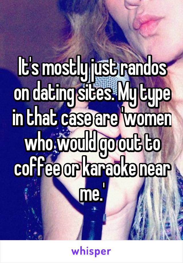 It's mostly just randos on dating sites. My type in that case are 'women who would go out to coffee or karaoke near me.'