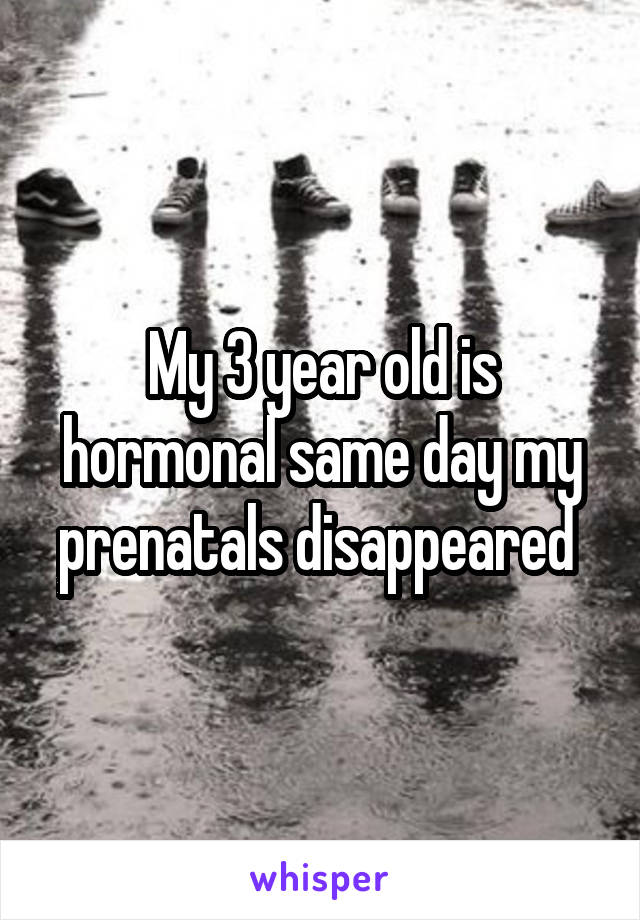 My 3 year old is hormonal same day my prenatals disappeared 