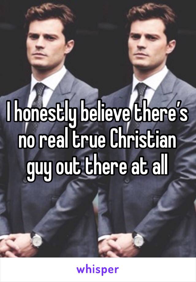 I honestly believe there’s no real true Christian guy out there at all