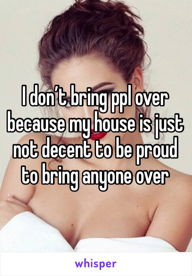 I don’t bring ppl over because my house is just not decent to be proud to bring anyone over 