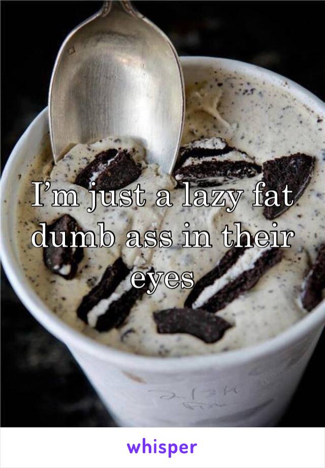 I’m just a lazy fat dumb ass in their eyes 