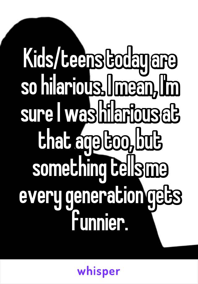 Kids/teens today are so hilarious. I mean, I'm sure I was hilarious at that age too, but something tells me every generation gets funnier.