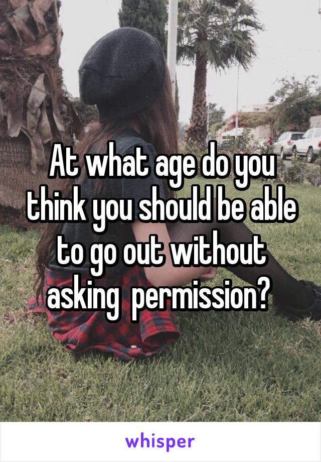 At what age do you think you should be able to go out without asking  permission? 