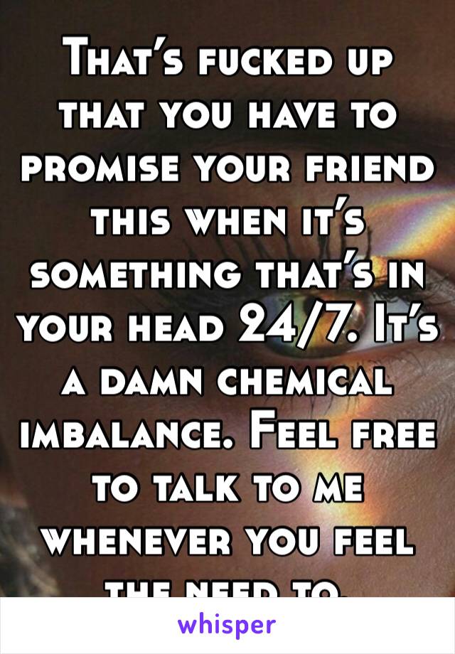 That’s fucked up that you have to promise your friend this when it’s something that’s in your head 24/7. It’s a damn chemical imbalance. Feel free to talk to me whenever you feel the need to. 