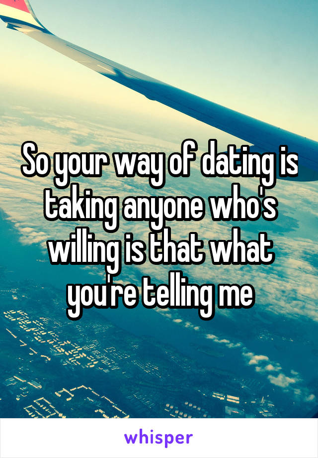 So your way of dating is taking anyone who's willing is that what you're telling me