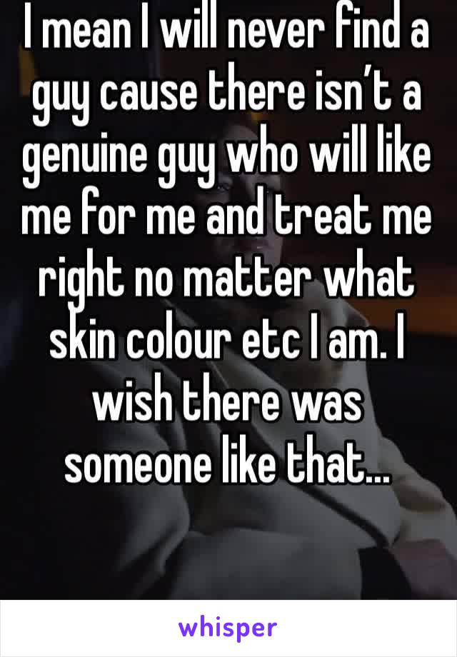 I mean I will never find a guy cause there isn’t a genuine guy who will like me for me and treat me right no matter what skin colour etc I am. I wish there was someone like that...