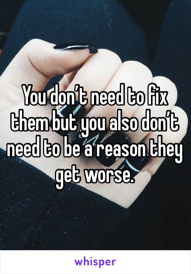 You don’t need to fix them but you also don’t need to be a reason they get worse.