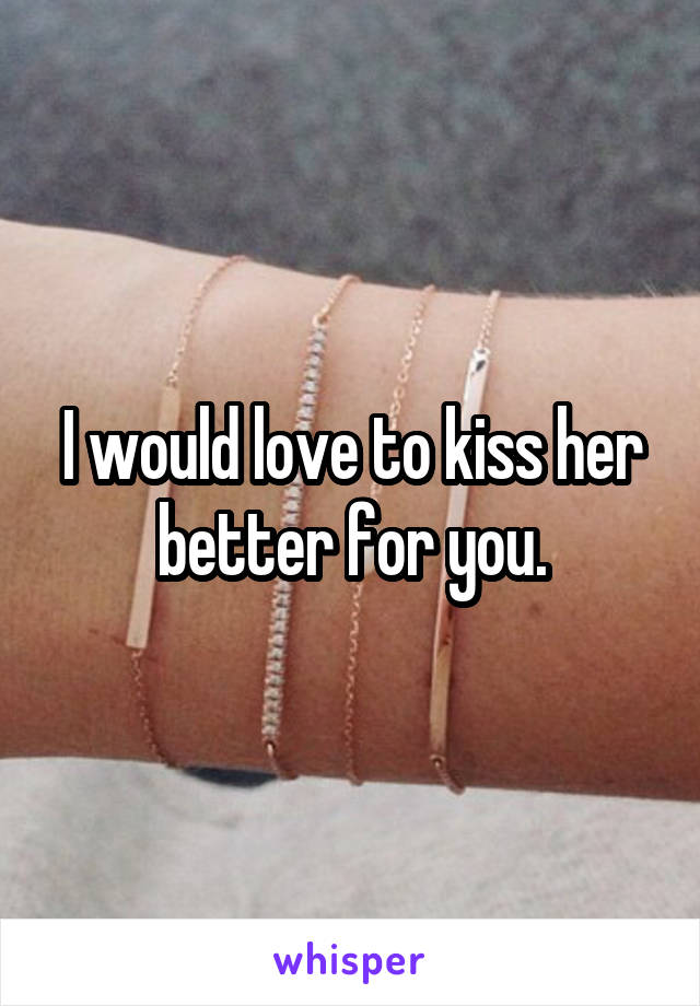 I would love to kiss her better for you.