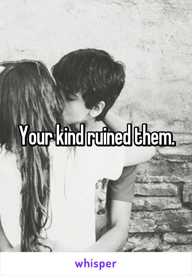 Your kind ruined them.