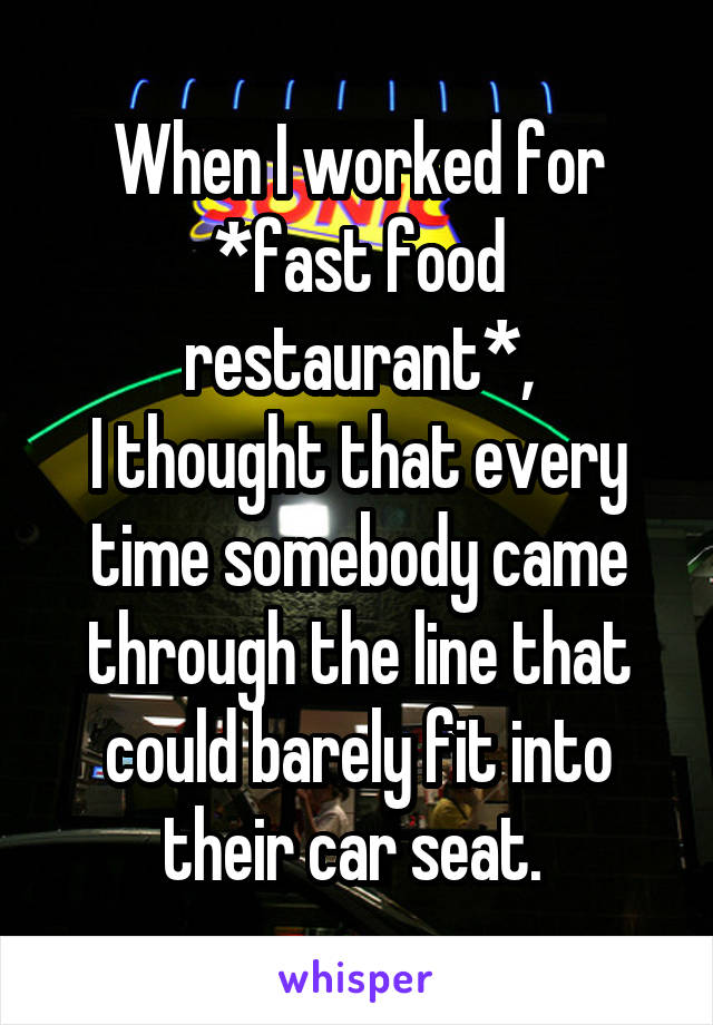 When I worked for *fast food restaurant*,
I thought that every time somebody came through the line that could barely fit into their car seat. 