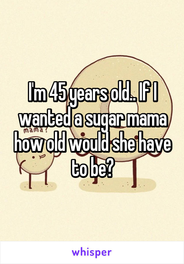 I'm 45 years old.. If I wanted a sugar mama how old would she have to be?