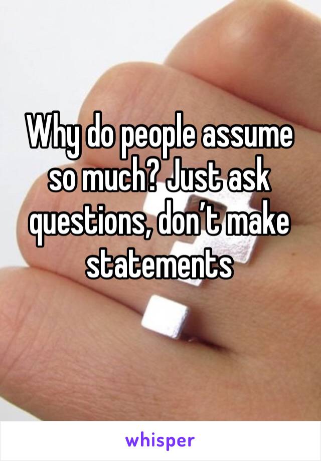 Why do people assume so much? Just ask questions, don’t make statements