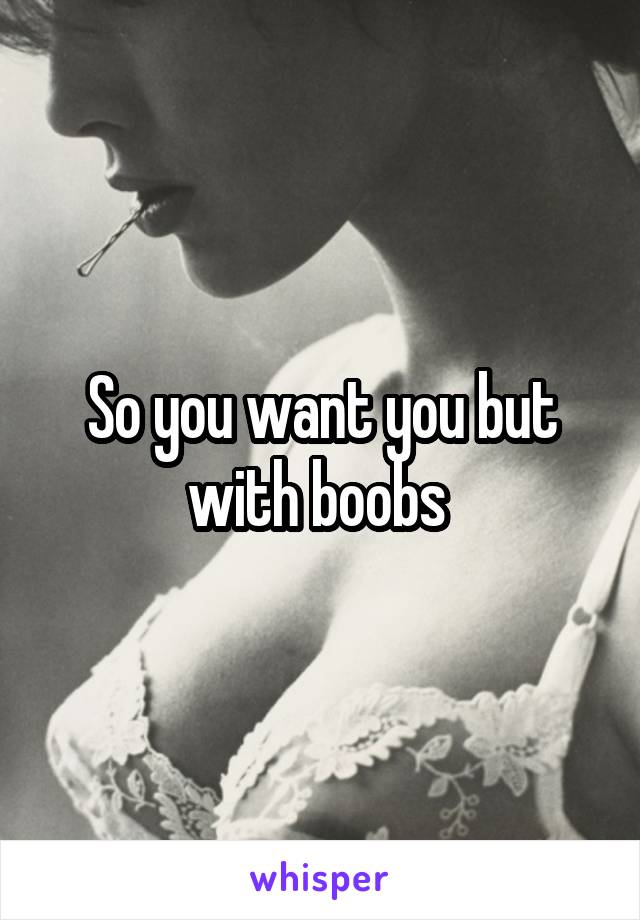 So you want you but with boobs 