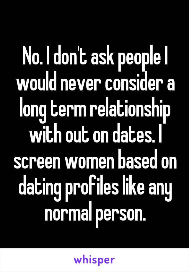 No. I don't ask people I would never consider a long term relationship with out on dates. I screen women based on dating profiles like any normal person.