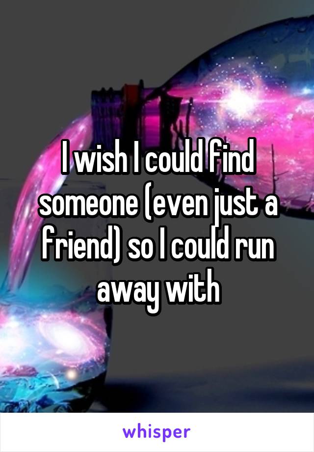 I wish I could find someone (even just a friend) so I could run away with