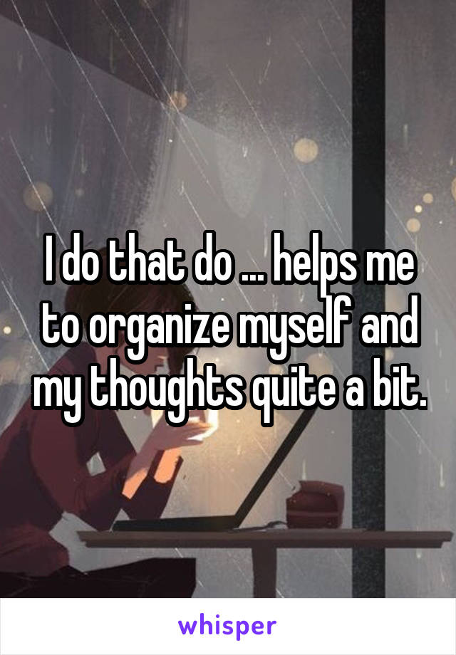 I do that do ... helps me to organize myself and my thoughts quite a bit.