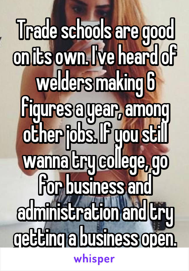 Trade schools are good on its own. I've heard of welders making 6 figures a year, among other jobs. If you still wanna try college, go for business and administration and try getting a business open.