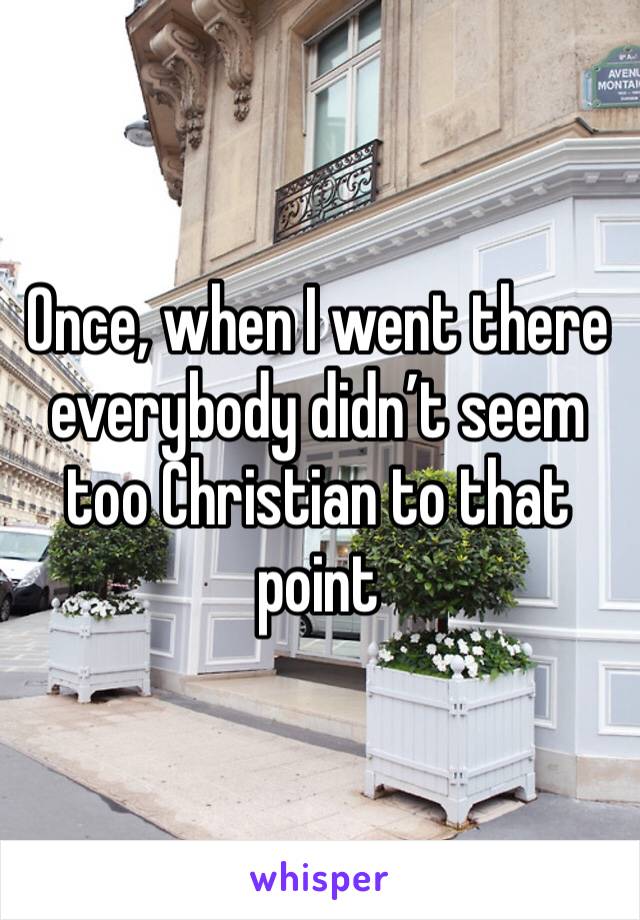 Once, when I went there everybody didn’t seem too Christian to that point 