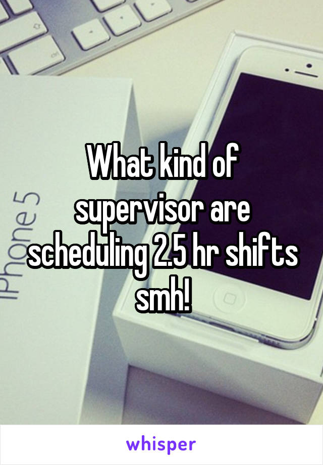 What kind of supervisor are scheduling 2.5 hr shifts smh!