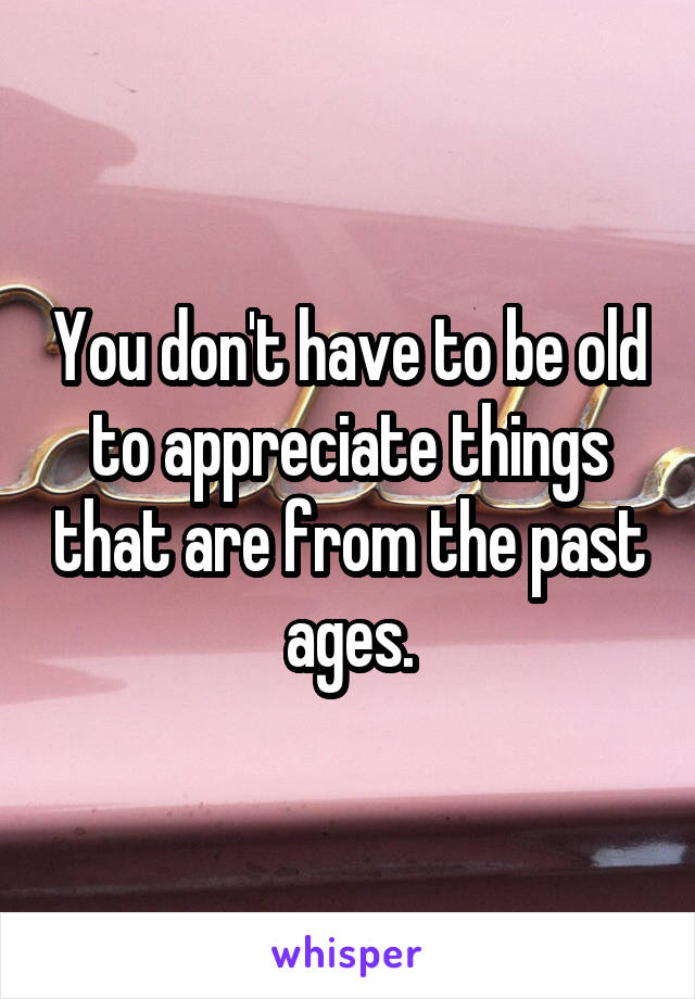 You don't have to be old to appreciate things that are from the past ages.