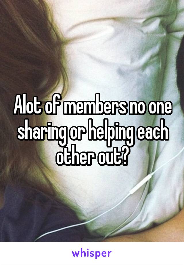 Alot of members no one sharing or helping each other out?