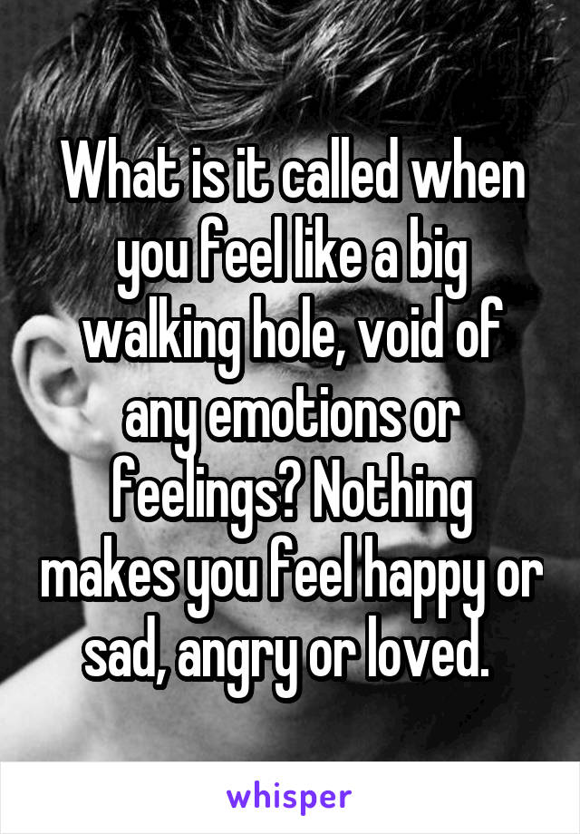 What is it called when you feel like a big walking hole, void of any emotions or feelings? Nothing makes you feel happy or sad, angry or loved. 