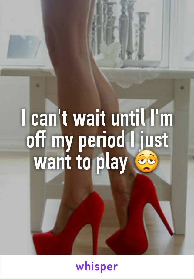 I can't wait until I'm off my period I just want to play 😩