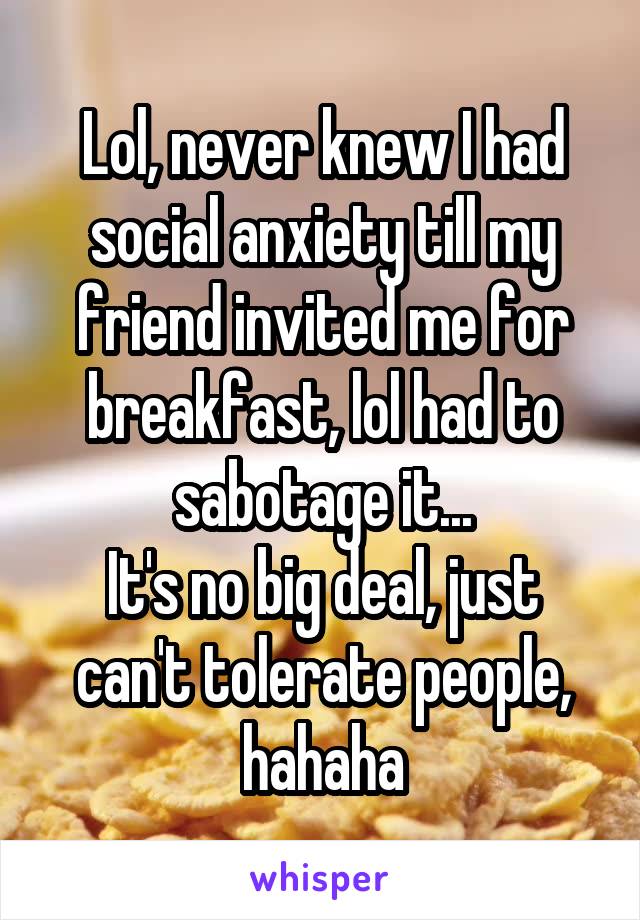 Lol, never knew I had social anxiety till my friend invited me for breakfast, lol had to sabotage it...
It's no big deal, just can't tolerate people, hahaha