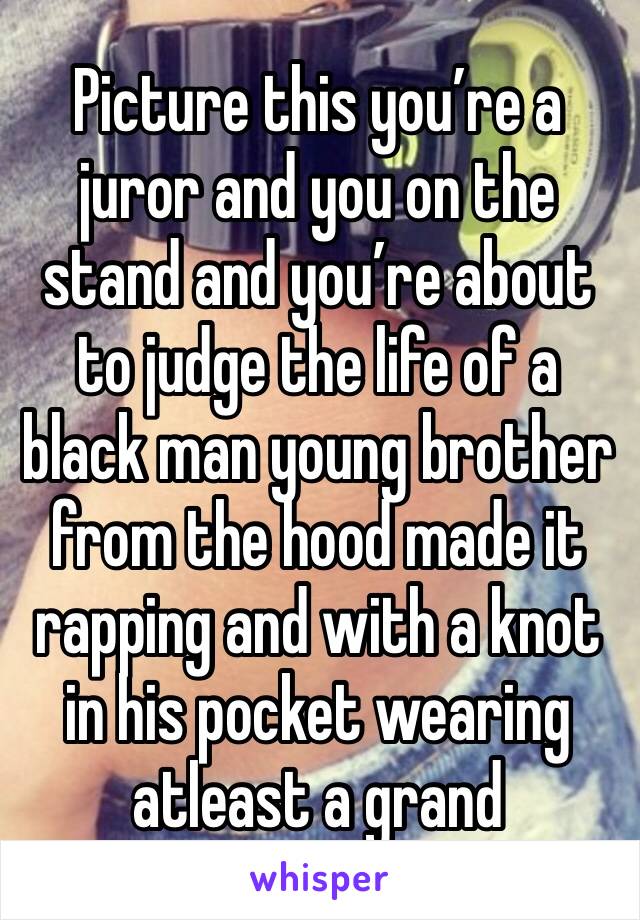 Picture this you’re a juror and you on the stand and you’re about to judge the life of a black man young brother from the hood made it rapping and with a knot in his pocket wearing atleast a grand 