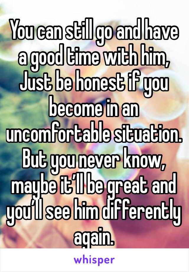 You can still go and have a good time with him, 
Just be honest if you become in an uncomfortable situation.
But you never know, maybe it’ll be great and you’ll see him differently again. 