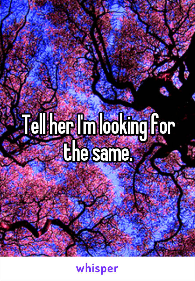 Tell her I'm looking for the same.