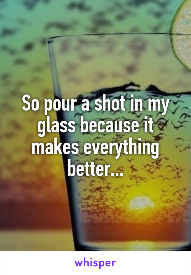 So pour a shot in my glass because it makes everything better...