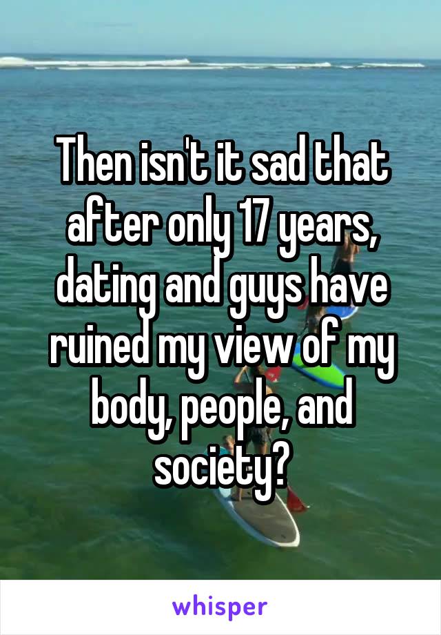 Then isn't it sad that after only 17 years, dating and guys have ruined my view of my body, people, and society?