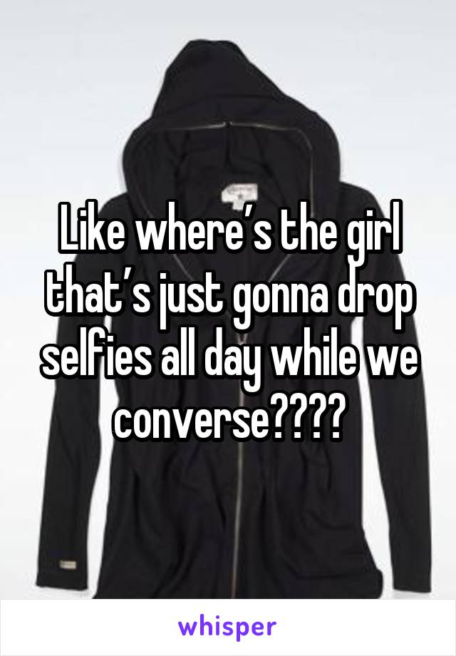 Like where’s the girl that’s just gonna drop selfies all day while we converse????