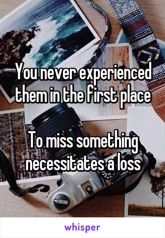 You never experienced them in the first place

To miss something necessitates a loss