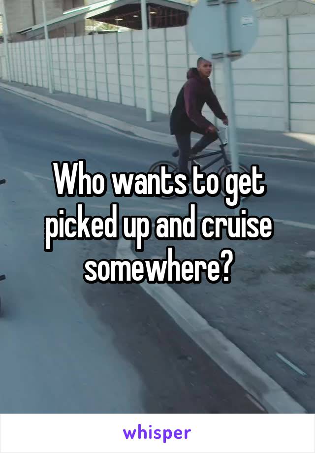 Who wants to get picked up and cruise somewhere?