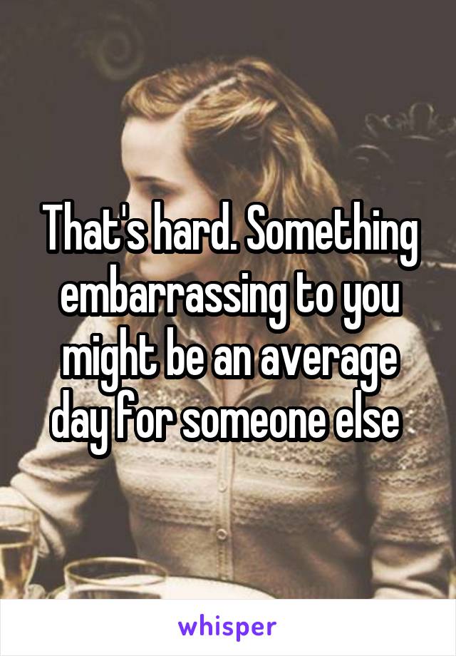 That's hard. Something embarrassing to you might be an average day for someone else 