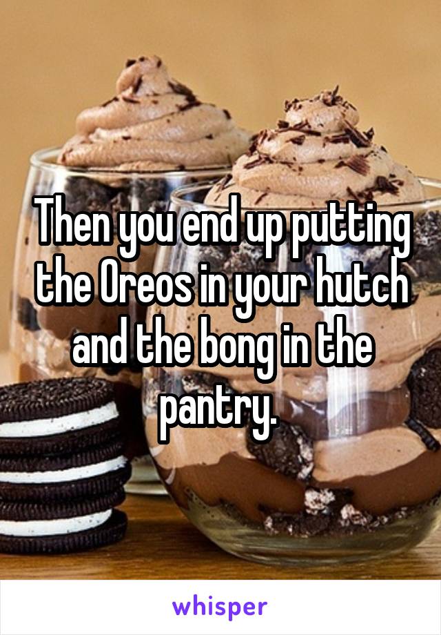 Then you end up putting the Oreos in your hutch and the bong in the pantry. 