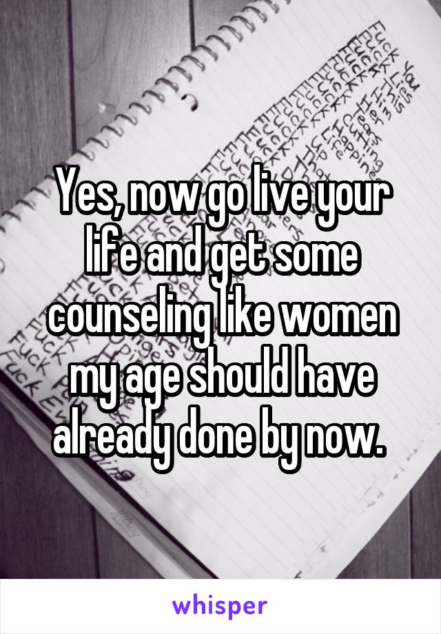 Yes, now go live your life and get some counseling like women my age should have already done by now. 