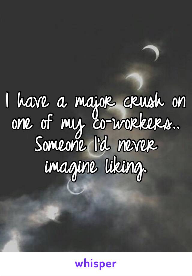 I have a major crush on one of my co-workers..
Someone I’d never imagine liking.