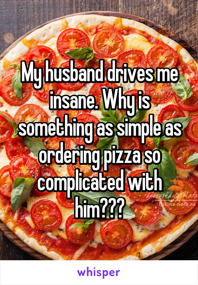 My husband drives me insane. Why is something as simple as ordering pizza so complicated with him???