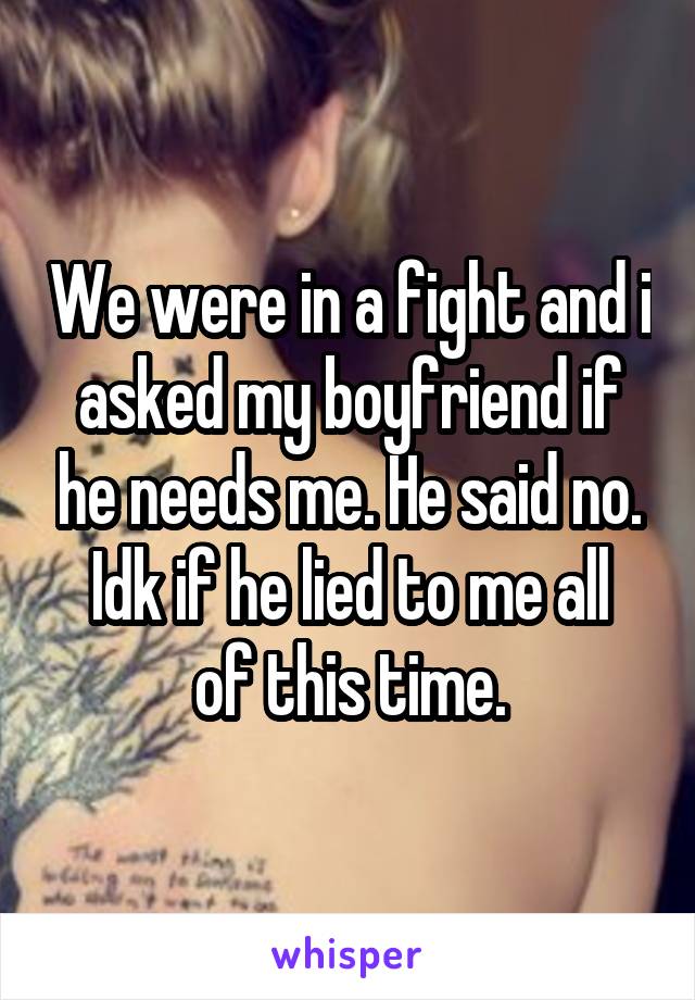 We were in a fight and i asked my boyfriend if he needs me. He said no.
Idk if he lied to me all of this time.