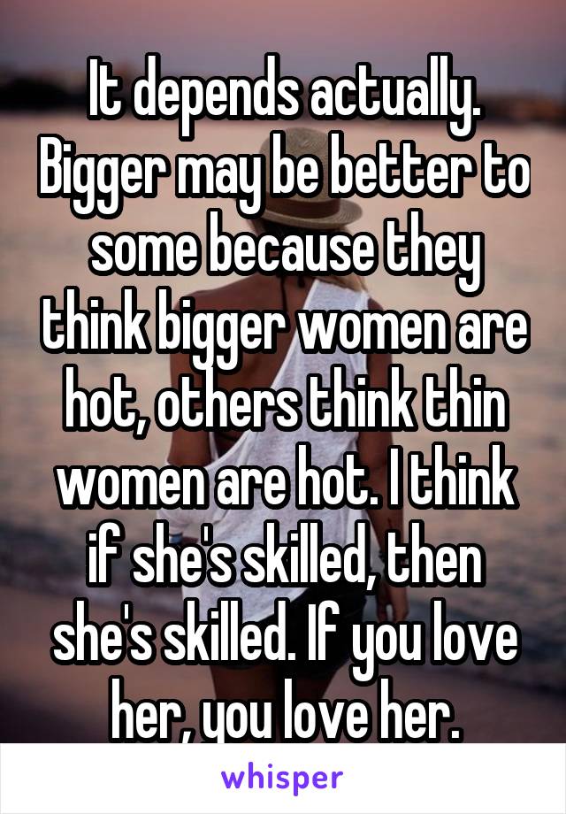 It depends actually. Bigger may be better to some because they think bigger women are hot, others think thin women are hot. I think if she's skilled, then she's skilled. If you love her, you love her.