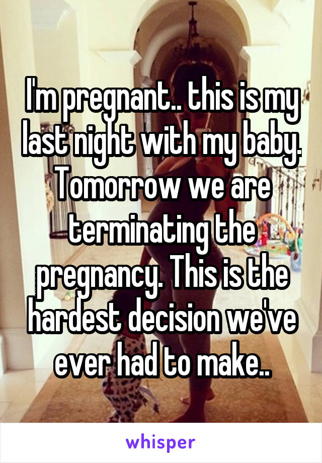 I'm pregnant.. this is my last night with my baby. Tomorrow we are terminating the pregnancy. This is the hardest decision we've ever had to make..