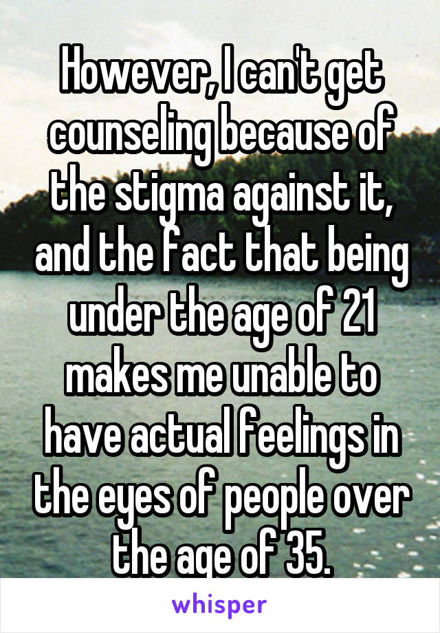 However, I can't get counseling because of the stigma against it, and the fact that being under the age of 21 makes me unable to have actual feelings in the eyes of people over the age of 35.