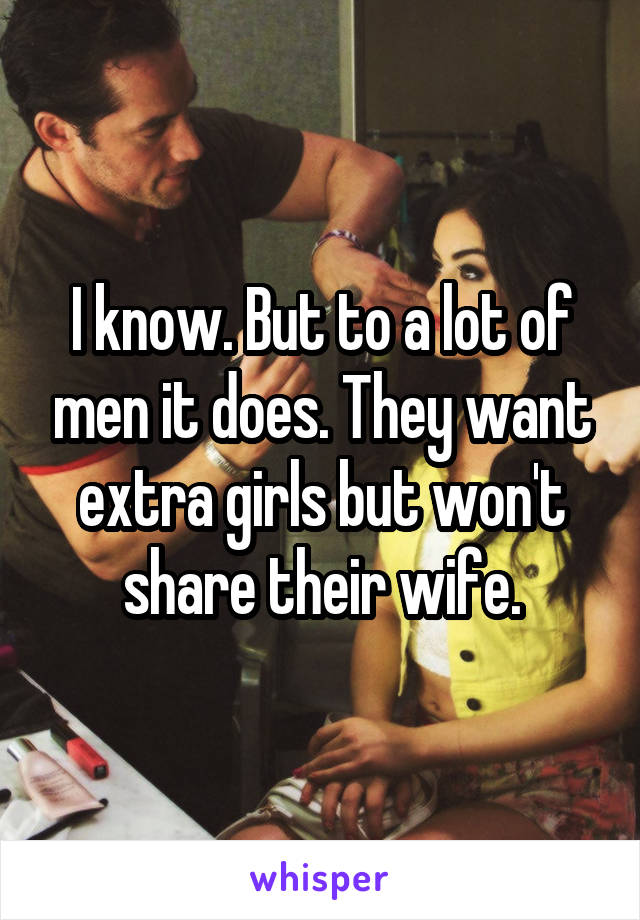 I know. But to a lot of men it does. They want extra girls but won't share their wife.