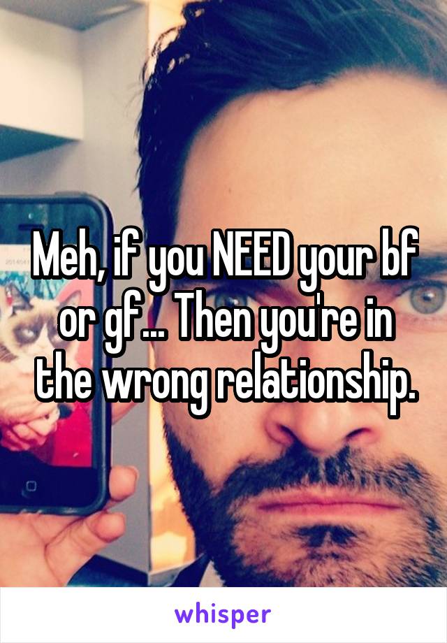 Meh, if you NEED your bf or gf... Then you're in the wrong relationship.