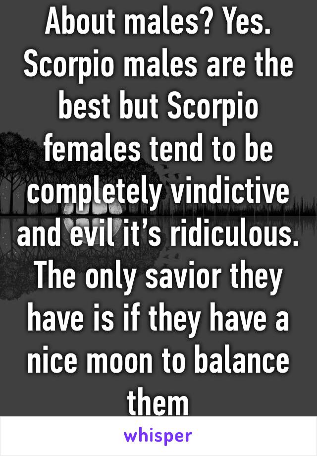 About males? Yes. Scorpio males are the best but Scorpio females tend to be completely vindictive and evil it’s ridiculous. The only savior they have is if they have a nice moon to balance them 