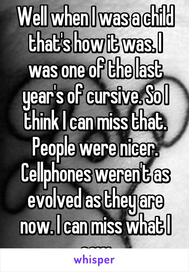 Well when I was a child that's how it was. I was one of the last year's of cursive. So I think I can miss that. People were nicer. Cellphones weren't as evolved as they are now. I can miss what I saw