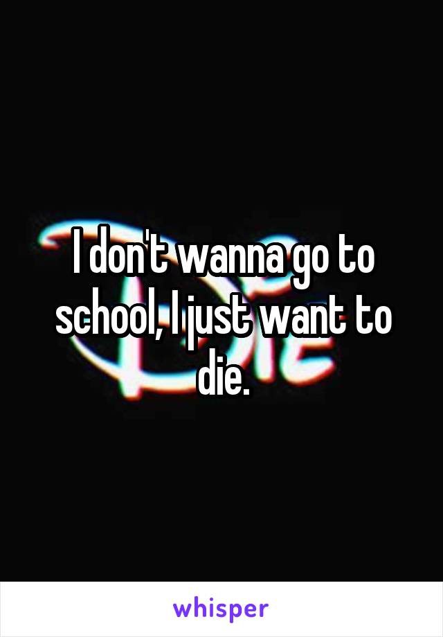 I don't wanna go to school, I just want to die.